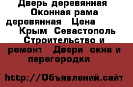 Дверь деревянная. Оконная рама деревянная › Цена ­ 3 500 - Крым, Севастополь Строительство и ремонт » Двери, окна и перегородки   